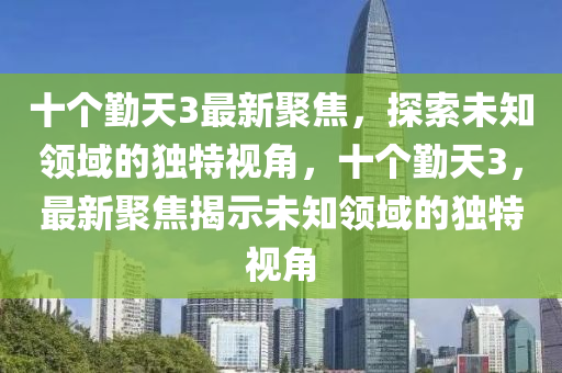 十個(gè)勤天3最新聚焦，探索未知領(lǐng)域的獨(dú)特視角，十個(gè)勤天3，最新聚焦揭示未知領(lǐng)域的獨(dú)特視角