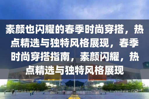 素顏也閃耀的春季時尚穿搭，熱點精選與獨特風格展現(xiàn)，春季時尚穿搭指南，素顏閃耀，熱點精選與獨特風格展現(xiàn)