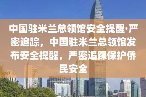 中國駐米蘭總領(lǐng)館安全提醒·嚴(yán)密追蹤，中國駐米蘭總領(lǐng)館發(fā)布安全提醒，嚴(yán)密追蹤保護(hù)僑民安全液壓動力機(jī)械,元件制造