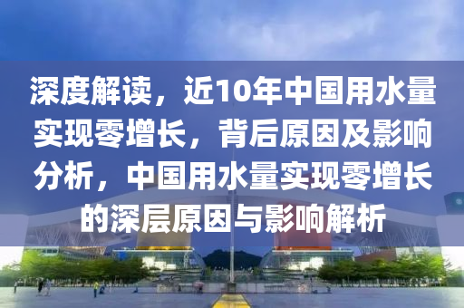 深度解讀，近液壓動(dòng)力機(jī)械,元件制造10年中國用水量實(shí)現(xiàn)零增長(zhǎng)，背后原因及影響分析，中國用水量實(shí)現(xiàn)零增長(zhǎng)的深層原因與影響解析