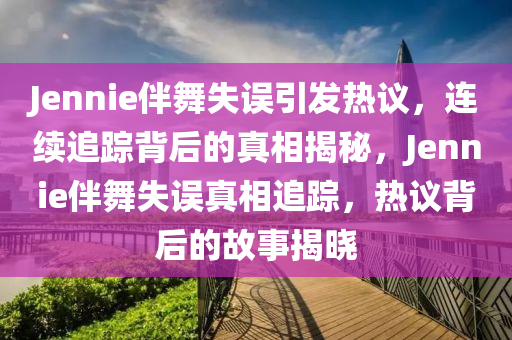 Jennie伴舞失誤引發(fā)熱議，連續(xù)追蹤背后的真相揭秘，Jennie伴舞失誤真相追蹤，熱議背后的故事揭曉