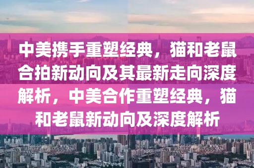 中美攜手重塑經(jīng)典，貓和老鼠合拍新動向及其最新走向深度解析，中美合作重塑經(jīng)典，貓和老鼠新動向及深度解析