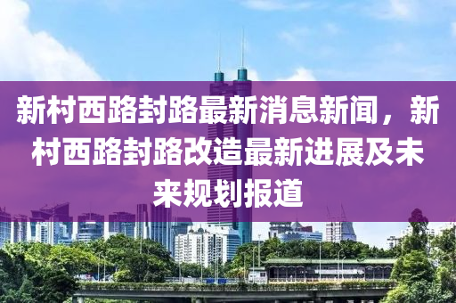 新村西路封路最新消息新聞，新村西路封路改造最新進(jìn)展及未來規(guī)劃報(bào)道