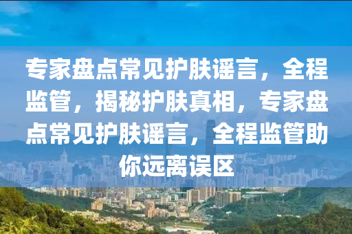 專家盤點常見護膚謠言，全程監(jiān)管，揭秘護膚真相，專家盤點常見護膚謠言，全程監(jiān)管助你遠離誤區(qū)