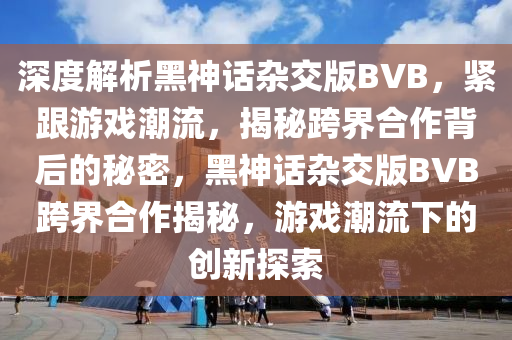 深度解析黑神話雜交版液壓動力機械,元件制造BVB，緊跟游戲潮流，揭秘跨界合作背后的秘密，黑神話雜交版BVB跨界合作揭秘，游戲潮流下的創(chuàng)新探索