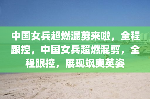 中國女兵超燃混剪來啦，全程跟控，中國女兵超燃混剪，全程跟控，展現(xiàn)颯爽英姿液壓動力機械,元件制造