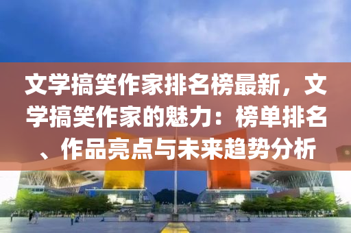 文學搞笑作家排名榜最新，文學搞笑作家的魅力：榜單排名、作品亮點與未來趨勢分析液壓動力機械,元件制造