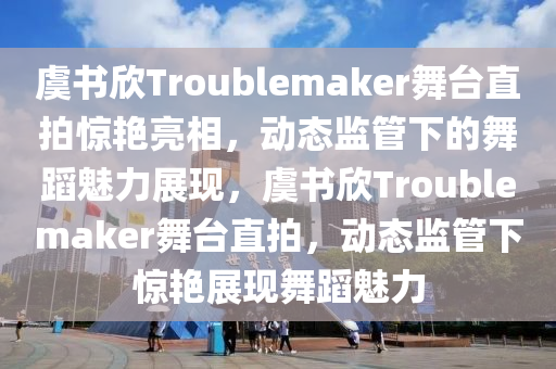 虞書欣Troublemaker舞臺直拍驚艷亮相，動態(tài)監(jiān)管下的舞蹈魅力展現(xiàn)，虞書欣Troublemaker舞臺直拍，動態(tài)監(jiān)管下驚艷展現(xiàn)舞蹈魅力