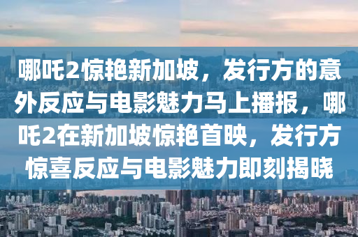 哪吒2驚艷新加坡，發(fā)行方的意外反應(yīng)與電影魅力馬上播報，哪吒2在新加坡驚艷首映，發(fā)行方驚喜反應(yīng)與電影魅力即刻揭曉