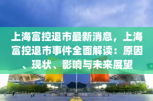 上海富控退市最新消息，上海富控退市事件全面解讀：原因、現(xiàn)狀、影響與未來展望