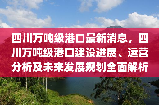 四川萬噸級港口最新消息，四川萬噸級港口建設(shè)進(jìn)展、運營分析及未來發(fā)展規(guī)劃全面解析