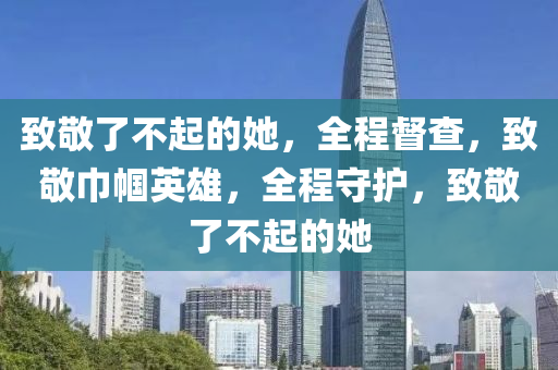 致敬了不起的她，全程督查，致敬巾幗英雄，全程守護(hù)，致敬了不起的她