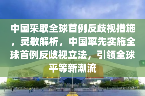 中國采取全球首例反歧視措施，靈敏解析，中國率先實施全球首例反歧視立法，引領全球平等新潮流