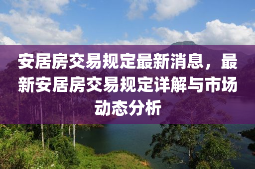 安居房交易規(guī)定最新消息，最新安居房交易規(guī)定詳解與市場動(dòng)態(tài)分析