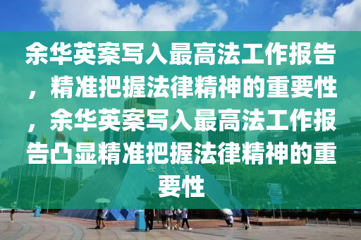 余華英案寫入最高法工作報(bào)告，精準(zhǔn)把握法律精神的重要性，余華英案寫入最高法工作報(bào)告凸顯精準(zhǔn)把握法律精神的重要性