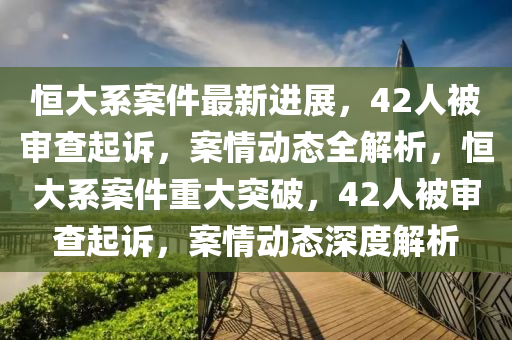 恒大系案件最新進(jìn)展，42人被審查起訴，案情動態(tài)全解析，恒大系案件重大突破，42人被審查起訴，案情動態(tài)深度解析