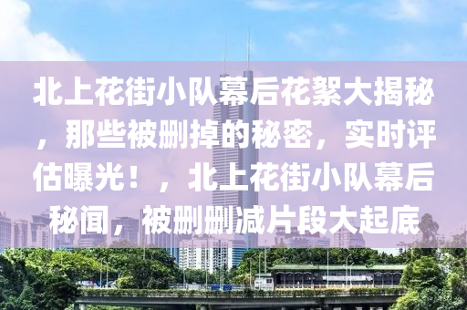 北上花街小隊(duì)幕后花絮大揭秘，那些被刪掉的秘密，實(shí)時(shí)評(píng)估曝光！，北上花街小隊(duì)幕后秘聞，被刪刪減片段大起底液壓動(dòng)力機(jī)械,元件制造