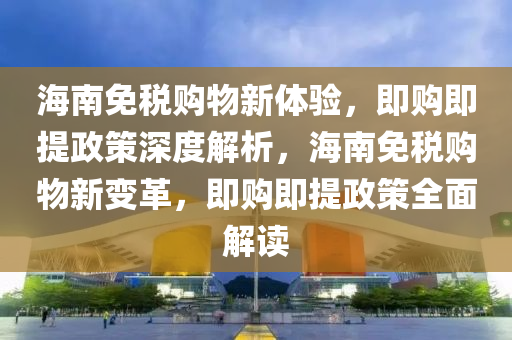 海南免稅購物新體驗，即購即提政策深度解析，海南免稅購物新變革，即購即提政策全面解讀