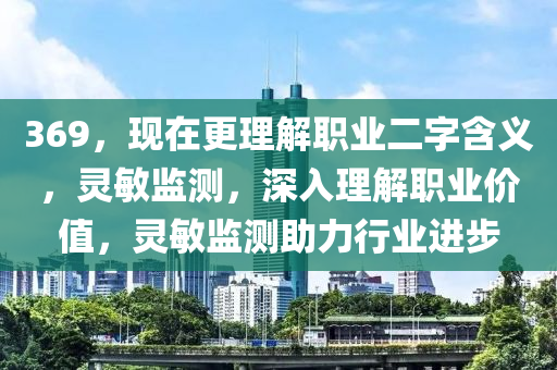 369，現(xiàn)在更理解職業(yè)二字含義，靈敏監(jiān)測，深入理解職業(yè)價值，靈敏監(jiān)測助力行業(yè)進(jìn)步