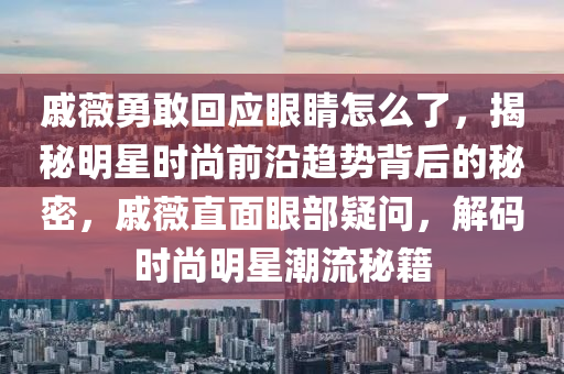 戚薇勇敢回應(yīng)眼睛怎么了，揭秘明星時(shí)尚前沿趨勢(shì)背后的秘密，戚薇直面眼部疑問(wèn)，解碼時(shí)尚明星潮流秘籍