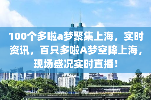 100個多啦a夢聚集上海，實(shí)時資訊，百只多啦A夢空降上海，現(xiàn)場盛況實(shí)時直播！