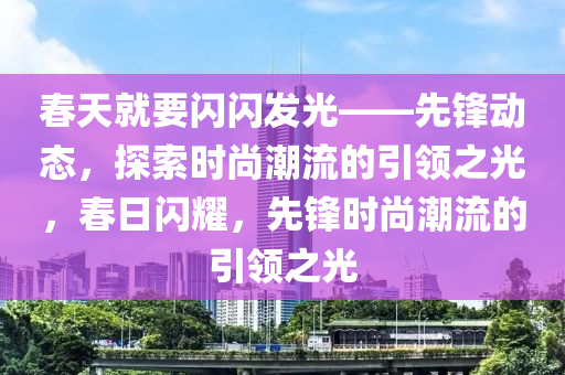 春天就要閃閃發(fā)光——先鋒動(dòng)態(tài)，探索時(shí)尚潮流的引領(lǐng)之光，春日閃耀，先鋒時(shí)尚潮流的引領(lǐng)之光