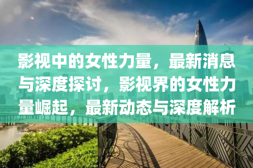 影視中的女性力量，最新消息與深度探討，影視界的女性力量崛起，最新動態(tài)與深度解析