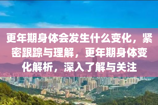 更年期身體會發(fā)生什么變化，緊密跟蹤與理解，更年期身體變化解析，深入了解與關(guān)注