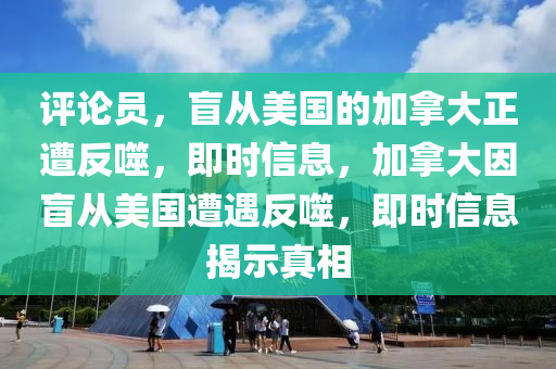 評論員，盲從美國的加拿大正遭反噬，即時信息，加拿大因盲從美國遭遇反噬，即時信息揭示真相