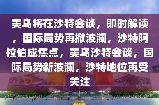 美烏將在沙特會談，即時解讀，國際局勢再掀波瀾，沙特阿拉伯成焦點，美烏沙特會談，國際局勢新波瀾，沙特地位再受關(guān)注液壓動力機械,元件制造