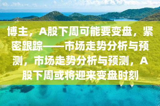 博主，A股下周可能要變盤，緊密跟蹤——市場走勢分析與預(yù)測，市場走勢分析與預(yù)測，A股下周或?qū)⒂瓉碜儽P時刻