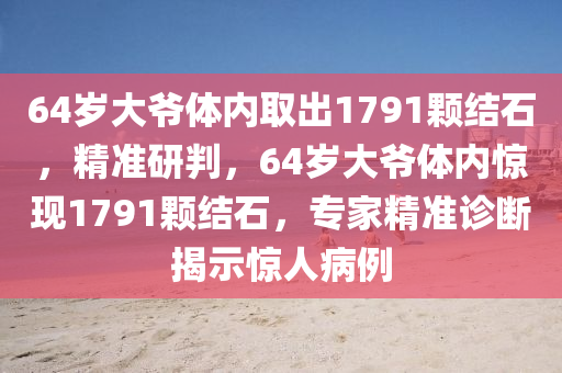 64歲大爺體內(nèi)取出1791顆結(jié)石，精準(zhǔn)研判，64歲大爺體內(nèi)驚現(xiàn)1791顆結(jié)石，專家精準(zhǔn)診斷揭示液壓動力機(jī)械,元件制造驚人病例