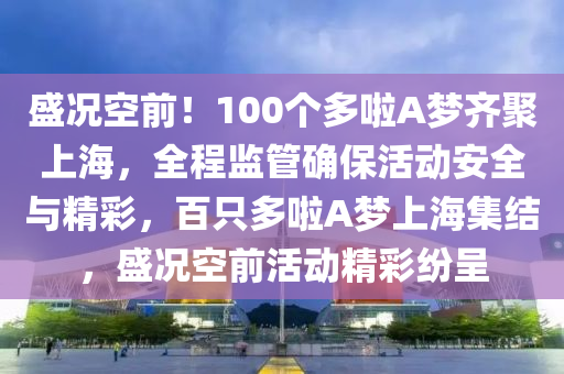 盛況空前！100個多啦A夢齊聚上海，全程監(jiān)管確保活動安全與精彩，百只多啦A夢上海集結，盛況空前活動精彩紛呈