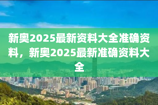 新奧2025最新資料大全準確資料，新奧2025最新準確資料大全