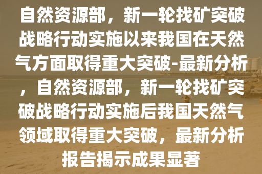 自然資源部，新一輪找礦突破戰(zhàn)略行動實(shí)施以來我國在天然氣方面取得重大突破-最新分析，自然資源部，新一輪找礦突破戰(zhàn)略行動實(shí)施后我國天然氣領(lǐng)域取得重大突破，最新分析報告揭示成果顯著