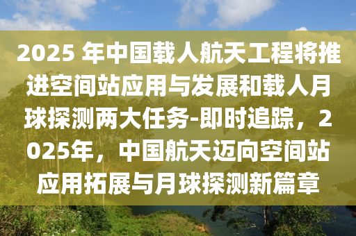 2025 年中國載人航天工程將推進空間站應(yīng)用與發(fā)展和載人月球探測兩大任務(wù)-即時追蹤，2025年，中國航天邁向空間站應(yīng)用拓展與月球探測新篇章