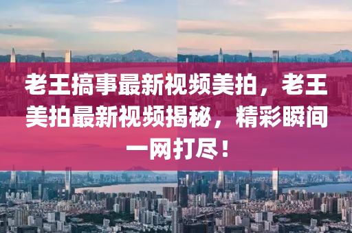 老王搞事最新視頻美拍，老王美拍液壓動力機械,元件制造最新視頻揭秘，精彩瞬間一網(wǎng)打盡！