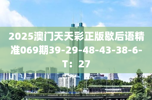 2025澳門天天彩正版歇后語精準(zhǔn)069期39-29-48-43-38-6-T：27