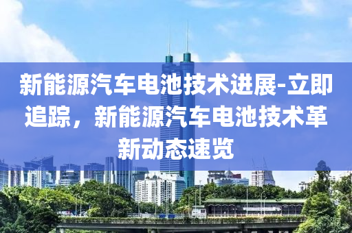 新能源汽車電池技術進展-立即追蹤，新能源汽車電池技術革新動態(tài)速覽