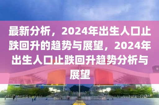 最新分析，2024年出生人口止跌回升的趨勢與展望，2024年出生人口止跌回升趨勢分析與展望