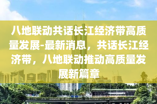 八地聯(lián)動共話長江經(jīng)濟帶高質(zhì)量發(fā)展-最新消息，共話長江經(jīng)濟帶，八地聯(lián)動推動高質(zhì)量發(fā)展新篇章液壓動力機械,元件制造