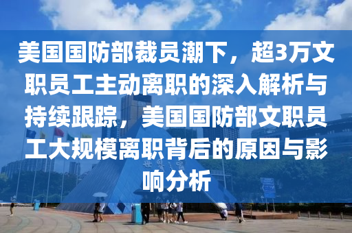 美國國防部裁員潮下，超3萬文職員工主動離職的深入解析與持續(xù)跟蹤，美國國防部文職員工大規(guī)模離職背后的原因與影響分析