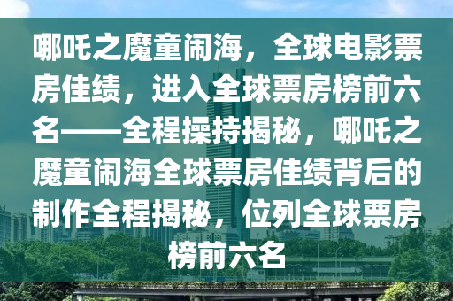 哪吒之魔童鬧海，全球電影票房佳績(jī)，進(jìn)入全球票房榜前六名——全程操持揭秘，哪吒之魔童鬧海全球票房佳績(jī)背后的制作全程揭秘，位列全球票房榜前六名液壓動(dòng)力機(jī)械,元件制造