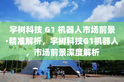 宇樹科技 G1 機器人市場前景·精準解析，宇樹科技液壓動力機械,元件制造G1機器人，市場前景深度解析