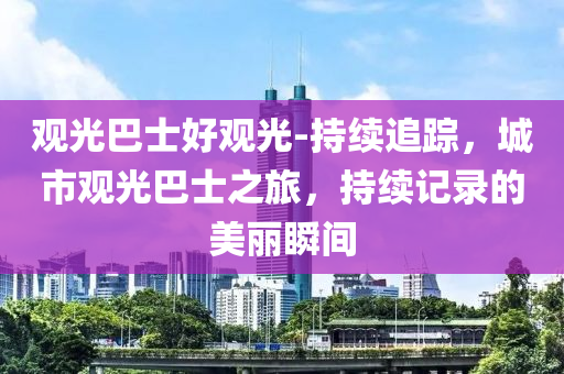 觀液壓動力機械,元件制造光巴士好觀光-持續(xù)追蹤，城市觀光巴士之旅，持續(xù)記錄的美麗瞬間