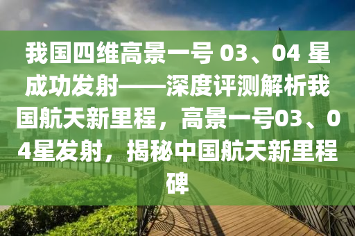 我國四維高景一號 03、04 星成功發(fā)射——深度評測解析我國航天新里程，高景一號03、04星發(fā)射，揭秘中國航天新里程碑液壓動力機(jī)械,元件制造