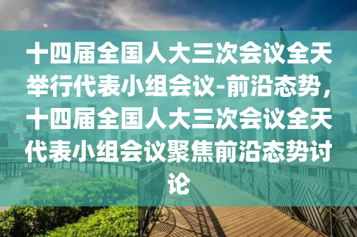 十四屆全國人大三次會議全天舉行代表小組會議-前沿態(tài)勢，十四屆全國人大三次會議全天代表小組會議聚焦前沿態(tài)勢討論