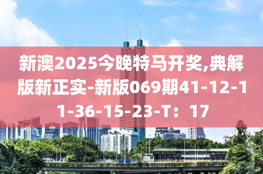 新澳2025今晚特馬開獎,典解版新正實-新版069期41-12-11-36-15-23-T：17