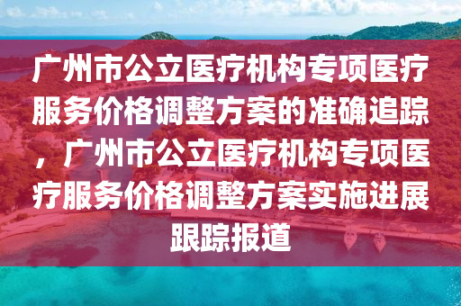 廣州市公立醫(yī)療機(jī)構(gòu)專項醫(yī)療服務(wù)價格調(diào)整方案的準(zhǔn)確追蹤，廣州市公立醫(yī)療機(jī)構(gòu)專項醫(yī)療服務(wù)價格調(diào)整方案實施進(jìn)展跟蹤報道液壓動力機(jī)械,元件制造