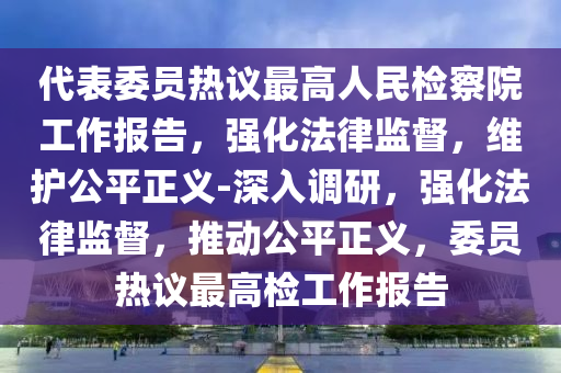 代表委員熱議最高人民檢察院工作報告，強化法律監(jiān)督，維護公平正義-深入調(diào)研，強化法律監(jiān)督，推動公平正義，委員熱議最高檢工作報告